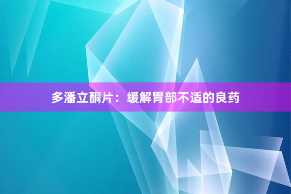 多潘立酮片：缓解胃部不适的良药